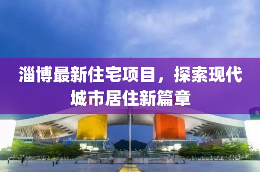 淄博最新住宅项目，探索现代城市居住新篇章