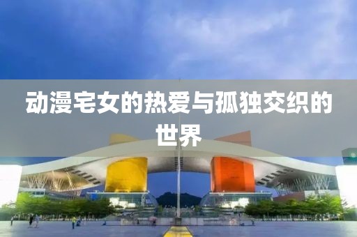 动漫宅女的热爱与孤独交织的世界