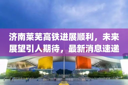 济南莱芜高铁进展顺利，未来展望引人期待，最新消息速递
