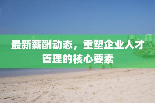 最新薪酬动态，重塑企业人才管理的核心要素