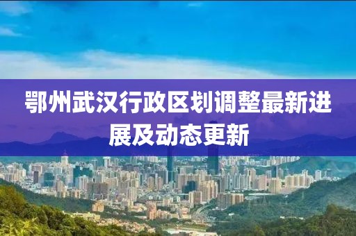 鄂州武汉行政区划调整最新进展及动态更新