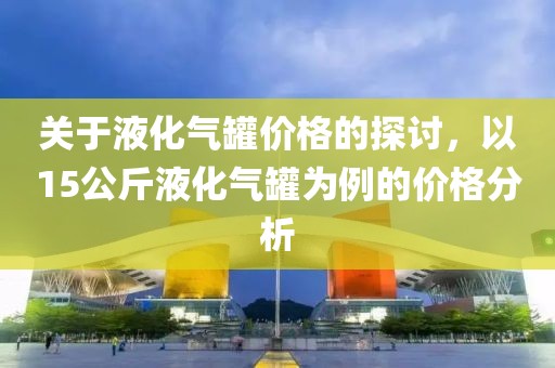 关于液化气罐价格的探讨，以15公斤液化气罐为例的价格分析