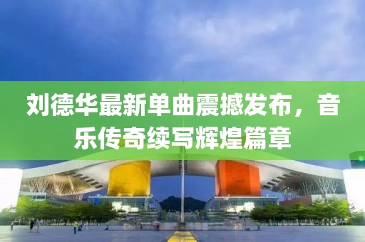 刘德华最新单曲震撼发布，音乐传奇续写辉煌篇章