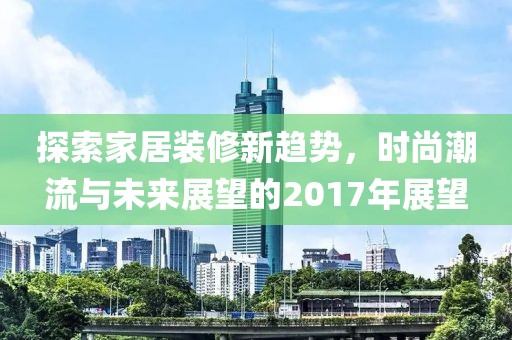 探索家居装修新趋势，时尚潮流与未来展望的2017年展望