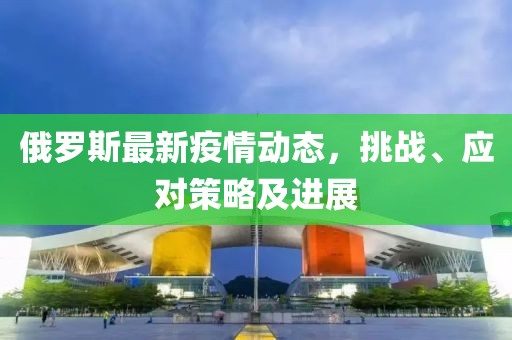 俄罗斯最新疫情动态，挑战、应对策略及进展