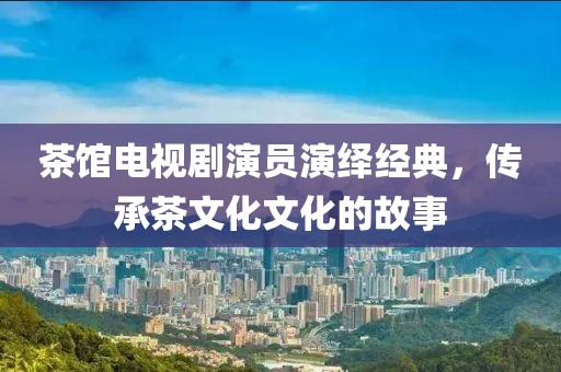 茶馆电视剧演员演绎经典，传承茶文化文化的故事