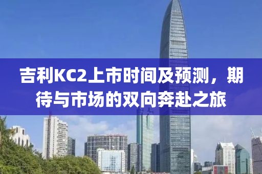 吉利KC2上市时间及预测，期待与市场的双向奔赴之旅