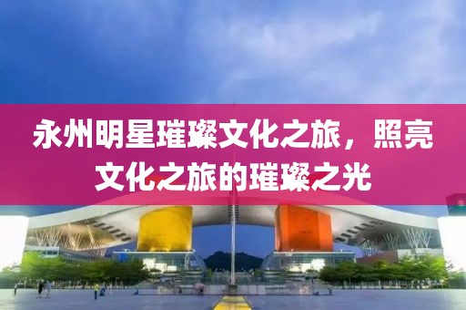 永州明星璀璨文化之旅，照亮文化之旅的璀璨之光