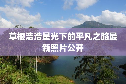 草根浩浩星光下的平凡之路最新照片公开