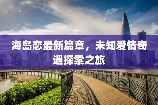 海岛恋最新篇章，未知爱情奇遇探索之旅