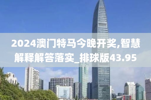 2024澳门特马今晚开奖,智慧解释解答落实_排球版43.95