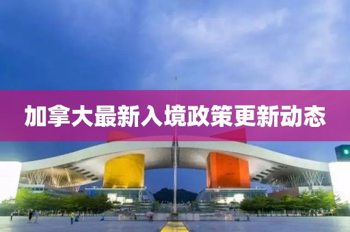 加拿大最新入境政策更新动态