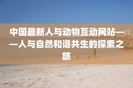 中国最新人与动物互动网站——人与自然和谐共生的探索之旅