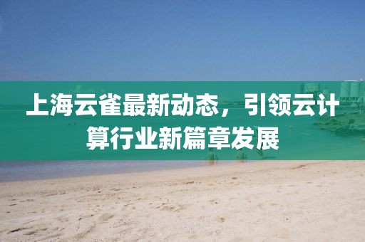 上海云雀最新动态，引领云计算行业新篇章发展