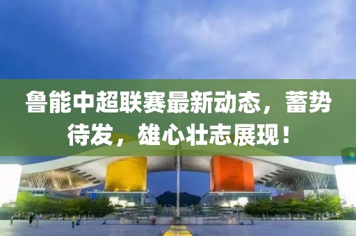 鲁能中超联赛最新动态，蓄势待发，雄心壮志展现！
