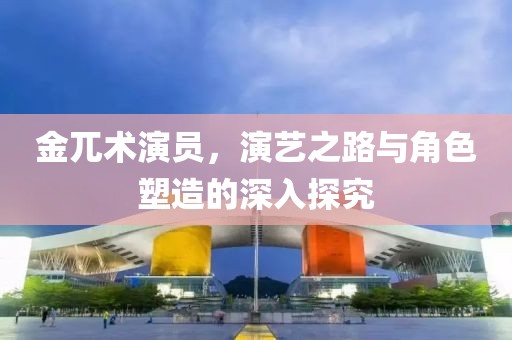 金兀术演员，演艺之路与角色塑造的深入探究