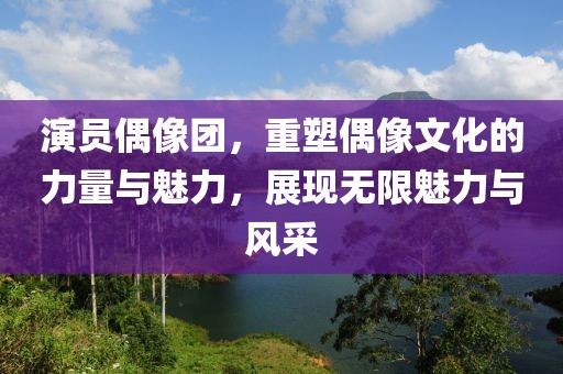 演员偶像团，重塑偶像文化的力量与魅力，展现无限魅力与风采