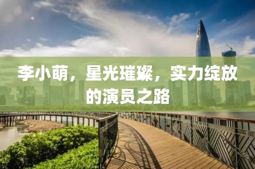 李小萌，星光璀璨，实力绽放的演员之路