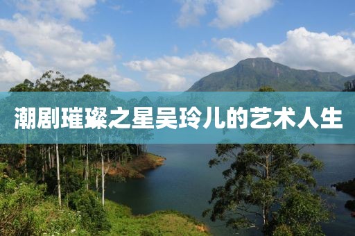 潮剧璀璨之星吴玲儿的艺术人生