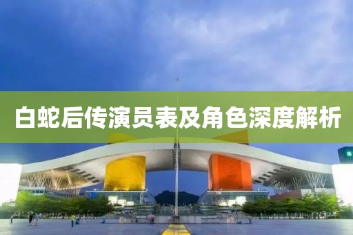 白蛇后传演员表及角色深度解析