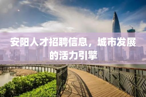 安阳人才招聘信息，城市发展的活力引擎