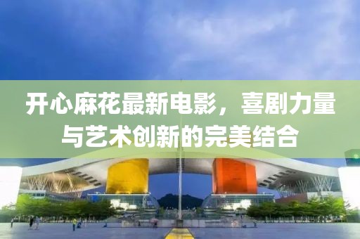 开心麻花最新电影，喜剧力量与艺术创新的完美结合