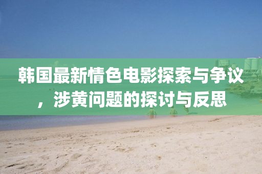 韩国最新情色电影探索与争议，涉黄问题的探讨与反思