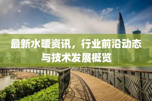最新水暖资讯，行业前沿动态与技术发展概览