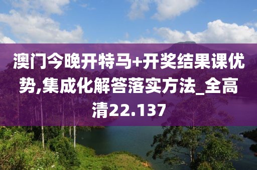 澳门今晚开特马+开奖结果课优势,集成化解答落实方法_全高清22.137