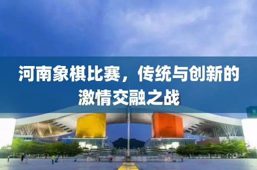 河南象棋比赛，传统与创新的激情交融之战