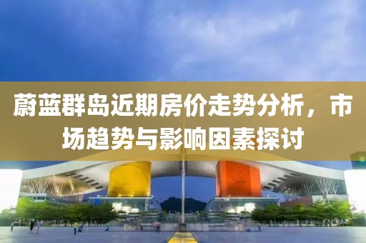 蔚蓝群岛近期房价走势分析，市场趋势与影响因素探讨