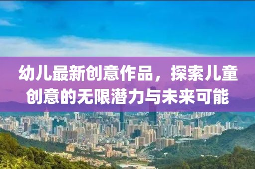 幼儿最新创意作品，探索儿童创意的无限潜力与未来可能