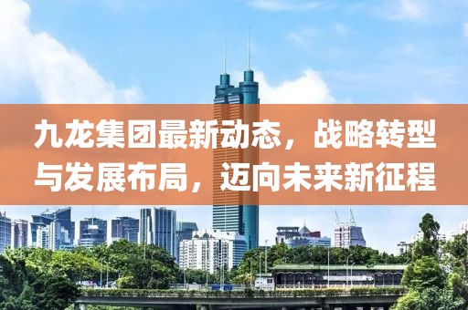 九龙集团最新动态，战略转型与发展布局，迈向未来新征程