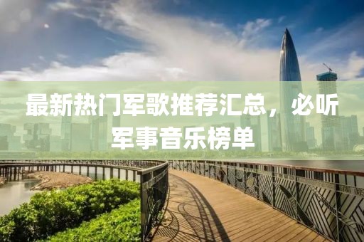 最新热门军歌推荐汇总，必听军事音乐榜单