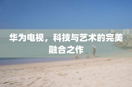 华为电视，科技与艺术的完美融合之作