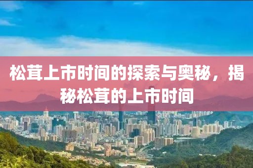 松茸上市时间的探索与奥秘，揭秘松茸的上市时间