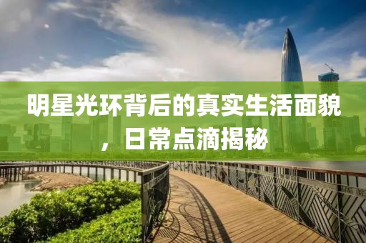明星光环背后的真实生活面貌，日常点滴揭秘