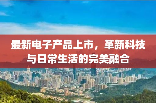 最新电子产品上市，革新科技与日常生活的完美融合