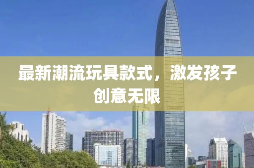 最新潮流玩具款式，激发孩子创意无限