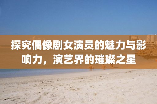 探究偶像剧女演员的魅力与影响力，演艺界的璀璨之星