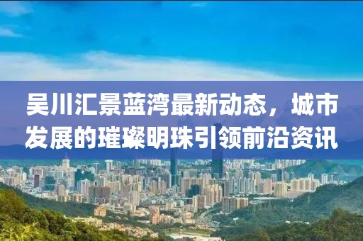 吴川汇景蓝湾最新动态，城市发展的璀璨明珠引领前沿资讯