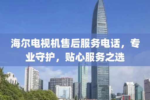 海尔电视机售后服务电话，专业守护，贴心服务之选