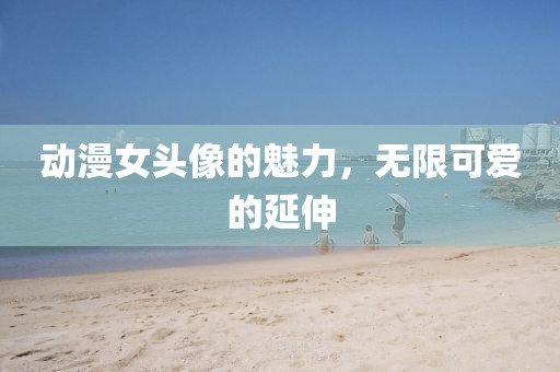 动漫女头像的魅力，无限可爱的延伸