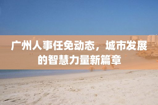 广州人事任免动态，城市发展的智慧力量新篇章