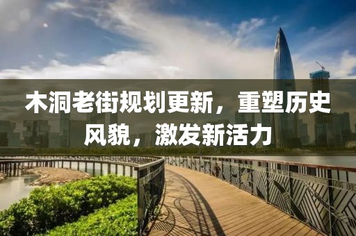 木洞老街规划更新，重塑历史风貌，激发新活力