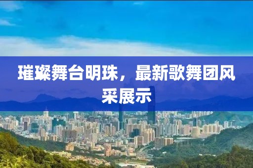 璀璨舞台明珠，最新歌舞团风采展示