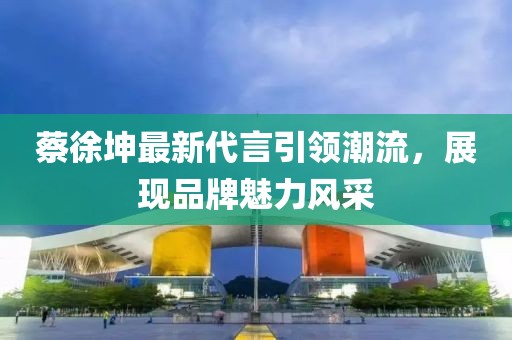 蔡徐坤最新代言引领潮流，展现品牌魅力风采