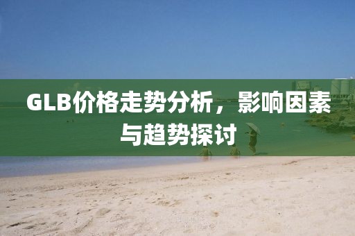 GLB价格走势分析，影响因素与趋势探讨