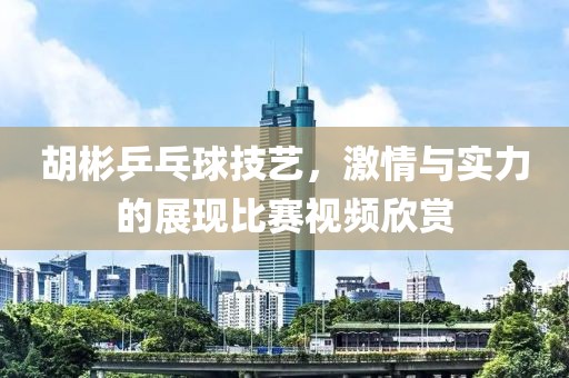 胡彬乒乓球技艺，激情与实力的展现比赛视频欣赏