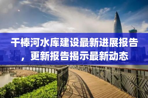干棒河水库建设最新进展报告，更新报告揭示最新动态